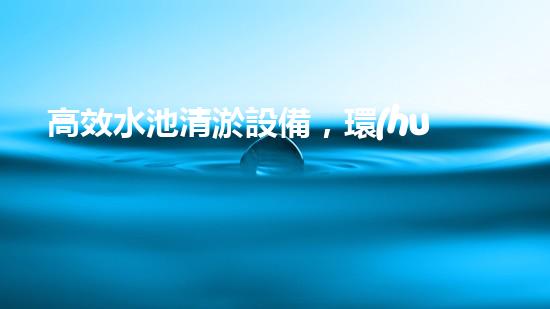 高效水池清淤設備，環(huán)保清潔新選擇！